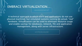 15
EMBRACE VIRTUALIZATION…
A technical approach in which users and applications do not use
physical machines, but simulated systems running on actual, “real”
hardware. Virtualization can be used to eliminate resource usage
and enable savings for databases, network, file and application
management, along with server infrastructure.
 