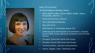 Kellyn Pot’Vin-Gorman
Technical Intelligence Manager, Delphix
• Multi-platform DBA, (Oracle, MSSQL, MySQL, Sybase,
PostgreSQL, Informix…)
• Oracle ACE Director, (Alumni)
• Oak Table Network Member
• Idera ACE 2018
• APEX Women in Technology Award, CTA
• STEM education with Raspberry Pi and Python, including
DevOxx4Kids, Oracle Education Foundation and Girl Geek
Dinners
• President, Rocky Mtn Oracle User Group
• President, Denver SQL Server User Group
• Technical author, instructor and presenter.
• Author, blogger, (http://dbakevlar.com)
 