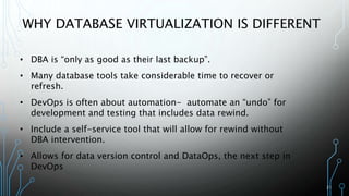 21
WHY DATABASE VIRTUALIZATION IS DIFFERENT
• DBA is “only as good as their last backup”.
• Many database tools take considerable time to recover or
refresh.
• DevOps is often about automation- automate an “undo” for
development and testing that includes data rewind.
• Include a self-service tool that will allow for rewind without
DBA intervention.
• Allows for data version control and DataOps, the next step in
DevOps
 