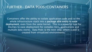 25
FURTHER- DATA PODS/CONTAINERS
Containers offer the ability to isolate application code and/or the
whole infrastructure stack into a package able entity to ease
deployment, even from the same kernel. This is a powerful tool for
DevOps to ease deployment for complex tiers, applications and
multiple data stores. Data Pods is the next step, where a pod is
created from virtualized environments.
 
