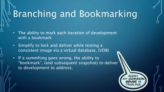 Branching and Bookmarking
• The ability to mark each iteration of development
with a bookmark
• Simplify to lock and deliver while testing a
consistent image via a virtual database, (VDB)
• If a something goes wrong, the ability to
“bookmark”, (and subsequent snapshot) to deliver
to development to address.
 