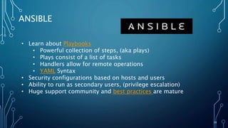 39
ANSIBLE
• Learn about Playbooks
• Powerful collection of steps, (aka plays)
• Plays consist of a list of tasks
• Handlers allow for remote operations
• YAML Syntax
• Security configurations based on hosts and users
• Ability to run as secondary users, (privilege escalation)
• Huge support community and best practices are mature
 