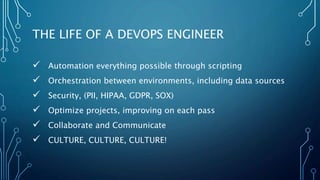 THE LIFE OF A DEVOPS ENGINEER
 Automation everything possible through scripting
 Orchestration between environments, including data sources
 Security, (PII, HIPAA, GDPR, SOX)
 Optimize projects, improving on each pass
 Collaborate and Communicate
 CULTURE, CULTURE, CULTURE!
 