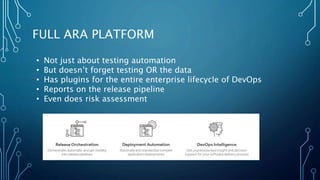 FULL ARA PLATFORM
• Not just about testing automation
• But doesn’t forget testing OR the data
• Has plugins for the entire enterprise lifecycle of DevOps
• Reports on the release pipeline
• Even does risk assessment
 