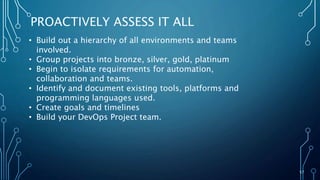 57
PROACTIVELY ASSESS IT ALL
• Build out a hierarchy of all environments and teams
involved.
• Group projects into bronze, silver, gold, platinum
• Begin to isolate requirements for automation,
collaboration and teams.
• Identify and document existing tools, platforms and
programming languages used.
• Create goals and timelines
• Build your DevOps Project team.
 