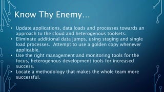 • Update applications, data loads and processes towards an
approach to the cloud and heterogenous toolsets.
• Eliminate additional data jumps, using staging and single
load processes. Attempt to use a golden copy whenever
applicable.
• Use the right management and monitoring tools for the
focus, heterogenous development tools for increased
success.
• Locate a methodology that makes the whole team more
successful.
Know Thy Enemy…
 