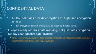 • All IaaS solutions provide encryption in-flight and encryption
at-rest
• But encryption doesn’t protect data as much as it needs to be .
• Europe already requires data masking, not just data encryption
for any confindential data, (GDPR):
• http://ec.europa.eu/justice/data-protection/article-29/documentation/opinion-
recommendation/files/2014/wp216_en.pdf
CONFIDENTIAL DATA
 