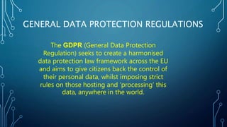 GENERAL DATA PROTECTION REGULATIONS
The GDPR (General Data Protection
Regulation) seeks to create a harmonised
data protection law framework across the EU
and aims to give citizens back the control of
their personal data, whilst imposing strict
rules on those hosting and ‘processing’ this
data, anywhere in the world.
 