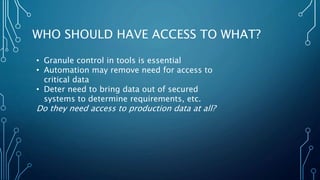 WHO SHOULD HAVE ACCESS TO WHAT?
• Granule control in tools is essential
• Automation may remove need for access to
critical data
• Deter need to bring data out of secured
systems to determine requirements, etc.
Do they need access to production data at all?
 