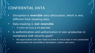 • Encryption is reversible data obfuscation, which is very
different from masking data.
• Data masking is non-reversible.
• It solves the issue at the data level.
• Is authentication and authorization in non-production in
compliance with security goals?
• All organizations will soon need to review if critical data in non-production
environments be accessible to developers, testers and users.
CONFIDENTIAL DATA
 
