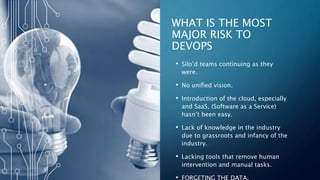 6
WHAT IS THE MOST
MAJOR RISK TO
DEVOPS
• Silo’d teams continuing as they
were.
• No unified vision.
• Introduction of the cloud, especially
and SaaS, (Software as a Service)
hasn’t been easy.
• Lack of knowledge in the industry
due to grassroots and infancy of the
industry.
• Lacking tools that remove human
intervention and manual tasks.
• FORGETING THE DATA.
 