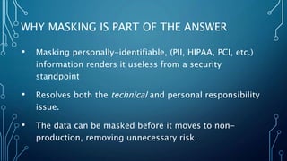 • Masking personally-identifiable, (PII, HIPAA, PCI, etc.)
information renders it useless from a security
standpoint
• Resolves both the technical and personal responsibility
issue.
• The data can be masked before it moves to non-
production, removing unnecessary risk.
WHY MASKING IS PART OF THE ANSWER
 