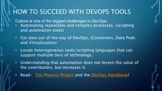 66
HOW TO SUCCEED WITH DEVOPS TOOLS
Culture is one of the biggest challenges in DevOps:
• Automating repeatable and complex processes, (scripting
and automation tools)
• Get data out of the way of DevOps, (Containers, Data Pods
and Virtualization)
• Locate heterogeneous tools/scripting languages that can
support multiple tiers of technology.
• Understanding that automation does not lessen the value of
the contributors, but increases it.
• Read- The Phoenix Project and the DevOps Handbook!
 