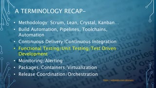 7
A TERMINOLOGY RECAP-
• Methodology: Scrum, Lean, Crystal, Kanban…
• Build Automation, Pipelines, Toolchains,
Automation
• Continuous Delivery/Continuous Integration
• Functional Testing/Unit Testing/Test Driven
Development
• Monitoring/Alerting
• Packages/Containers/Virtualization
• Release Coordination/Orchestration
https://xebialabs.com/glossary/
 