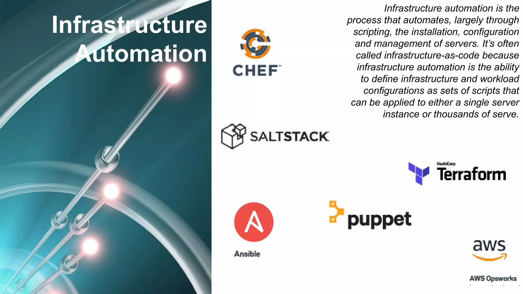 Infrastructure
Automation
Infrastructure automation is the
process that automates, largely through
scripting, the installation, configuration
and management of servers. It’s often
called infrastructure-as-code because
infrastructure automation is the ability
to define infrastructure and workload
configurations as sets of scripts that
can be applied to either a single server
instance or thousands of serve.
 