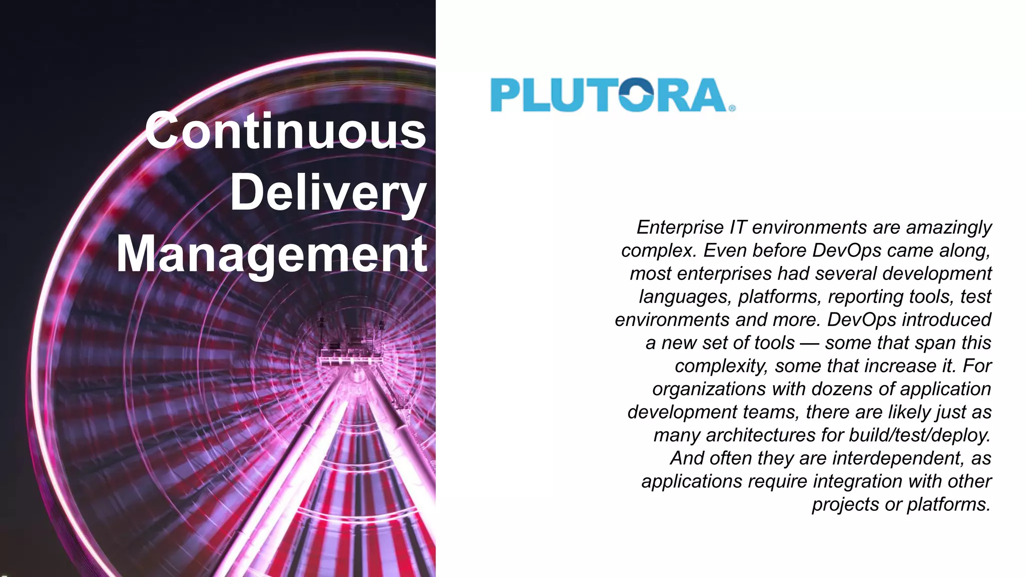 Continuous
Delivery
Management
Enterprise IT environments are amazingly
complex. Even before DevOps came along,
most enterprises had several development
languages, platforms, reporting tools, test
environments and more. DevOps introduced
a new set of tools — some that span this
complexity, some that increase it. For
organizations with dozens of application
development teams, there are likely just as
many architectures for build/test/deploy.
And often they are interdependent, as
applications require integration with other
projects or platforms.
 