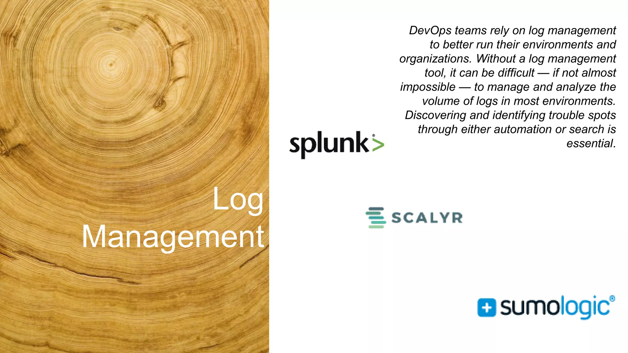 Log
Management
DevOps teams rely on log management
to better run their environments and
organizations. Without a log management
tool, it can be difficult — if not almost
impossible — to manage and analyze the
volume of logs in most environments.
Discovering and identifying trouble spots
through either automation or search is
essential.
 