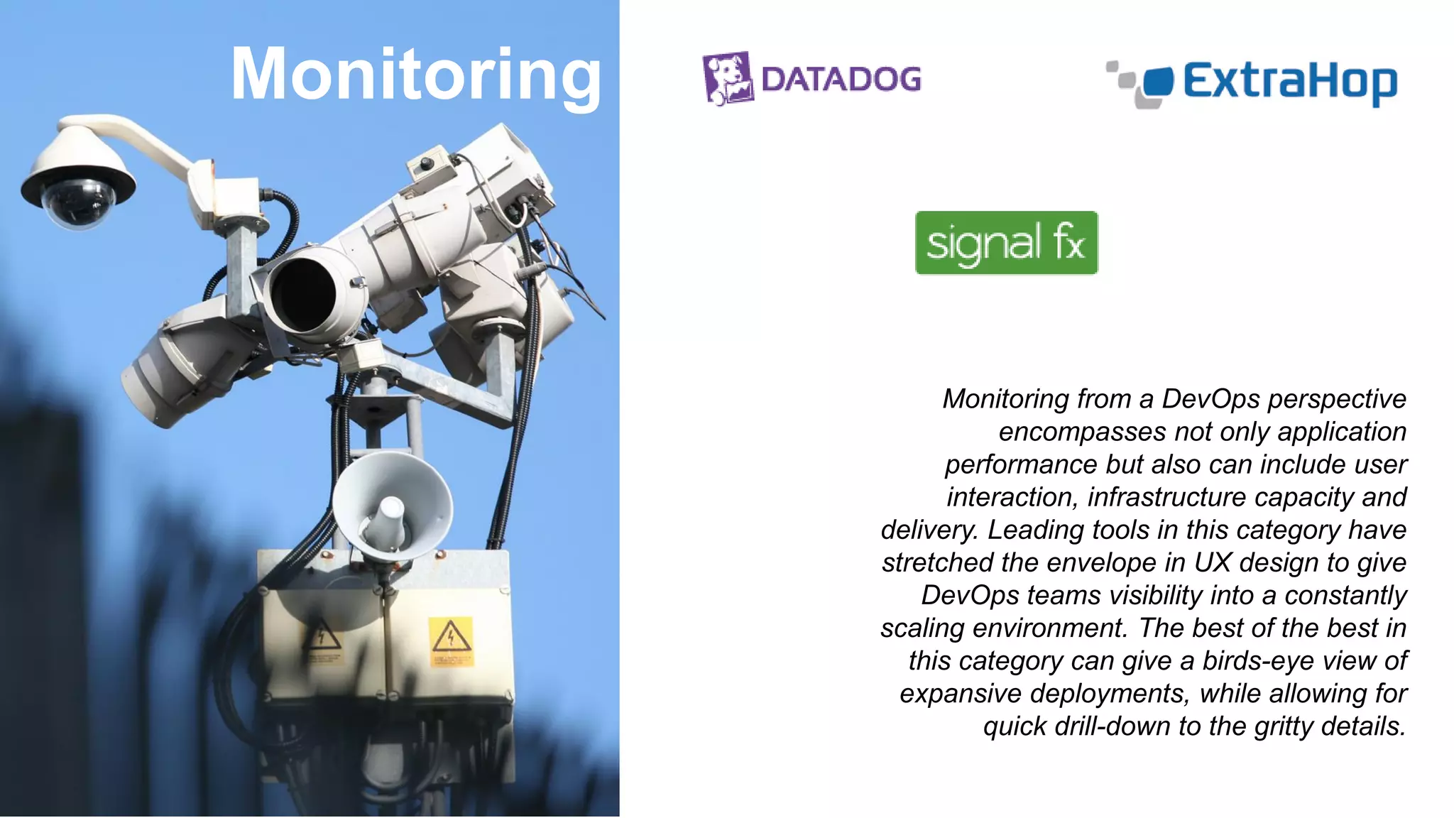 Monitoring
Monitoring from a DevOps perspective
encompasses not only application
performance but also can include user
interaction, infrastructure capacity and
delivery. Leading tools in this category have
stretched the envelope in UX design to give
DevOps teams visibility into a constantly
scaling environment. The best of the best in
this category can give a birds-eye view of
expansive deployments, while allowing for
quick drill-down to the gritty details.
 