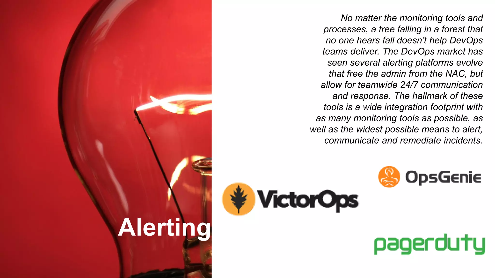 Alerting
No matter the monitoring tools and
processes, a tree falling in a forest that
no one hears fall doesn’t help DevOps
teams deliver. The DevOps market has
seen several alerting platforms evolve
that free the admin from the NAC, but
allow for teamwide 24/7 communication
and response. The hallmark of these
tools is a wide integration footprint with
as many monitoring tools as possible, as
well as the widest possible means to alert,
communicate and remediate incidents.
 
