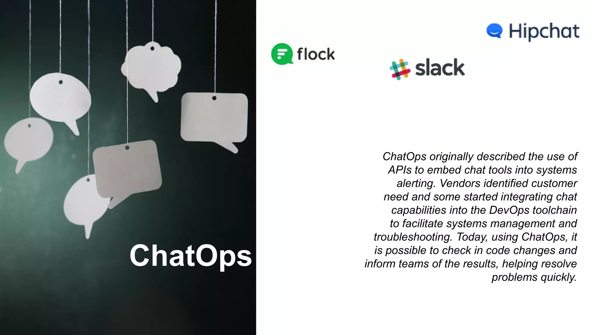 ChatOps
ChatOps originally described the use of
APIs to embed chat tools into systems
alerting. Vendors identified customer
need and some started integrating chat
capabilities into the DevOps toolchain
to facilitate systems management and
troubleshooting. Today, using ChatOps, it
is possible to check in code changes and
inform teams of the results, helping resolve
problems quickly.
 