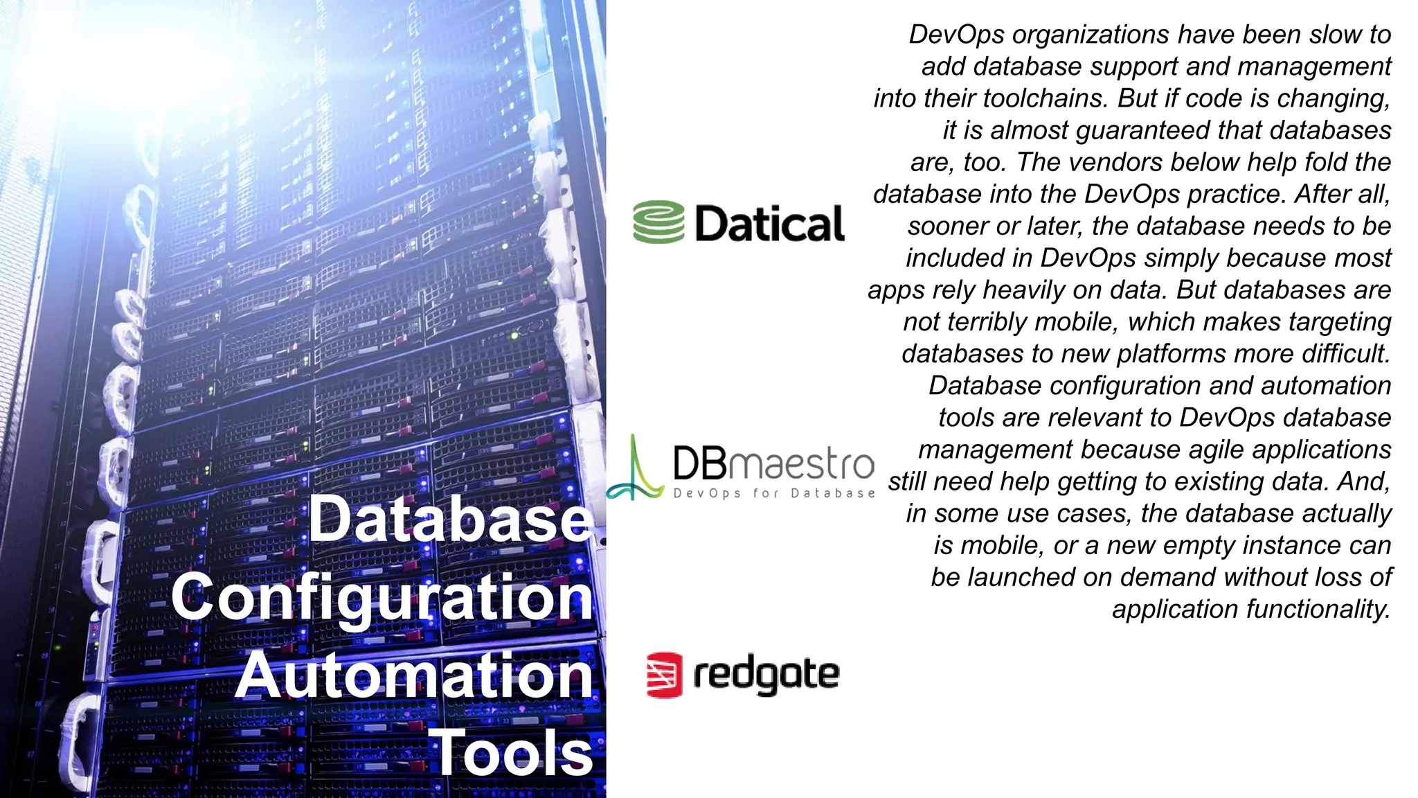 Database
Configuration
Automation
Tools
DevOps organizations have been slow to
add database support and management
into their toolchains. But if code is changing,
it is almost guaranteed that databases
are, too. The vendors below help fold the
database into the DevOps practice. After all,
sooner or later, the database needs to be
included in DevOps simply because most
apps rely heavily on data. But databases are
not terribly mobile, which makes targeting
databases to new platforms more difficult.
Database configuration and automation
tools are relevant to DevOps database
management because agile applications
still need help getting to existing data. And,
in some use cases, the database actually
is mobile, or a new empty instance can
be launched on demand without loss of
application functionality.
 