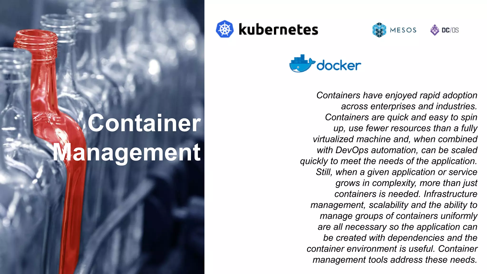 Container
Management
Containers have enjoyed rapid adoption
across enterprises and industries.
Containers are quick and easy to spin
up, use fewer resources than a fully
virtualized machine and, when combined
with DevOps automation, can be scaled
quickly to meet the needs of the application.
Still, when a given application or service
grows in complexity, more than just
containers is needed. Infrastructure
management, scalability and the ability to
manage groups of containers uniformly
are all necessary so the application can
be created with dependencies and the
container environment is useful. Container
management tools address these needs.
 