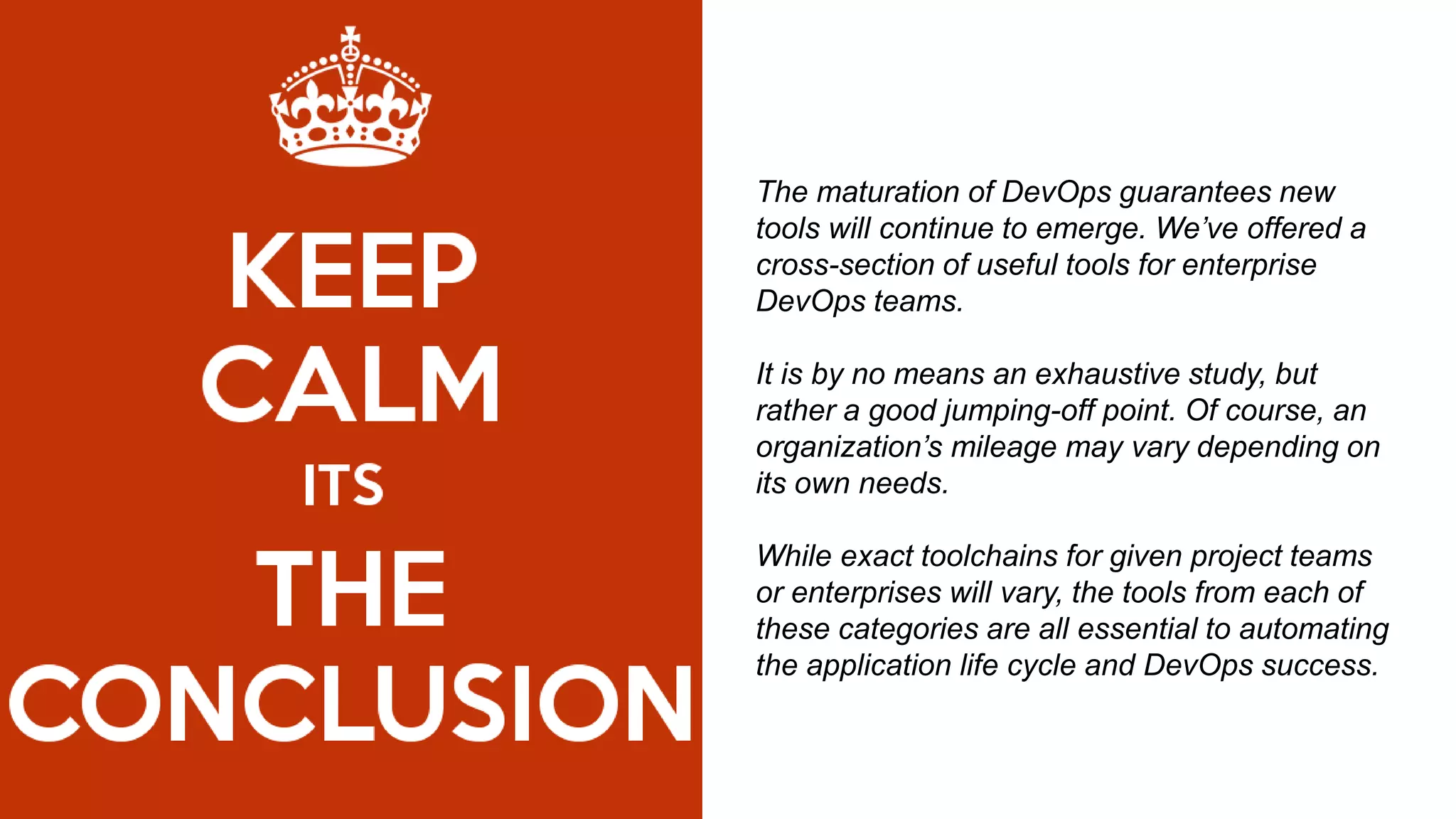 The maturation of DevOps guarantees new
tools will continue to emerge. We’ve offered a
cross-section of useful tools for enterprise
DevOps teams.
It is by no means an exhaustive study, but
rather a good jumping-off point. Of course, an
organization’s mileage may vary depending on
its own needs.
While exact toolchains for given project teams
or enterprises will vary, the tools from each of
these categories are all essential to automating
the application life cycle and DevOps success.
 
