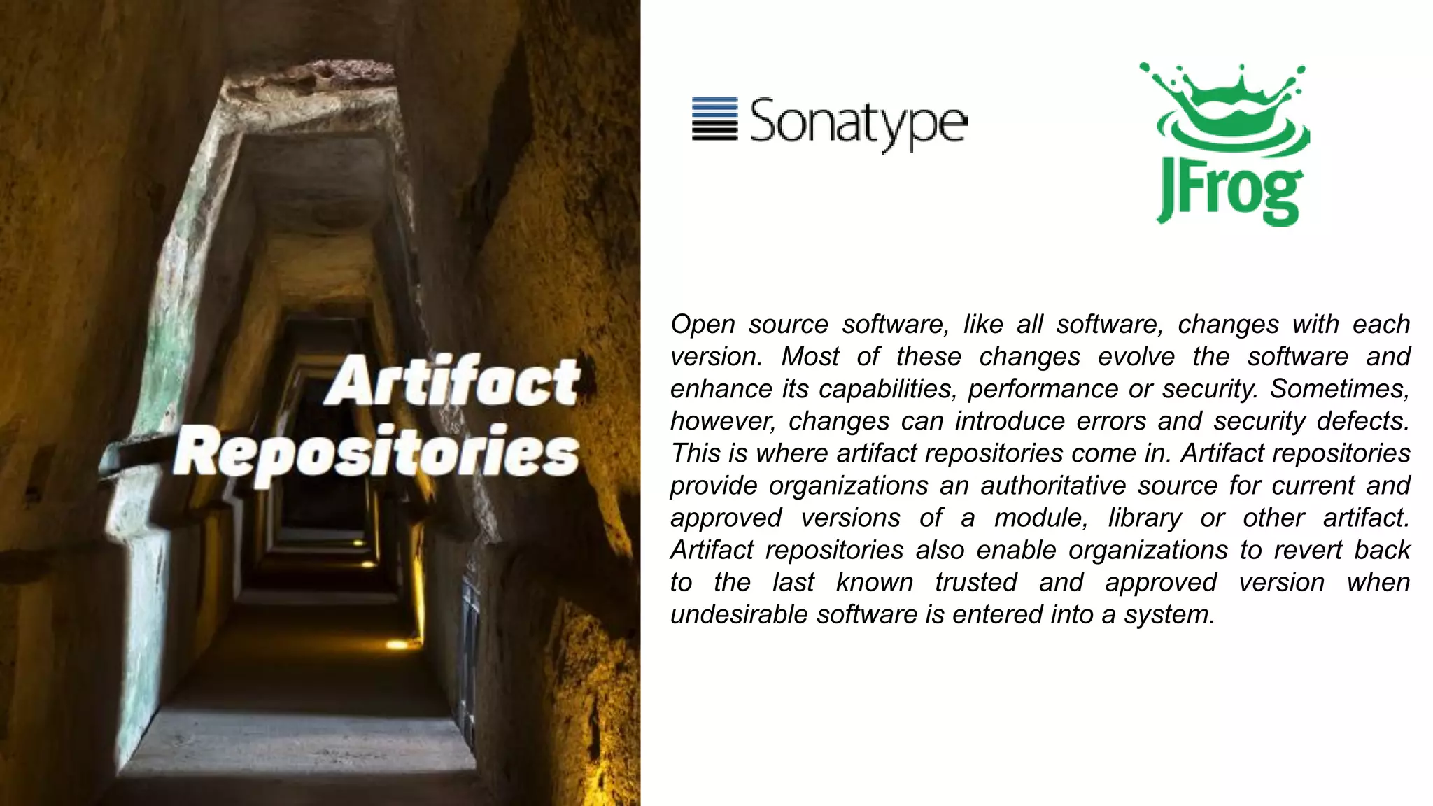 Open source software, like all software, changes with each
version. Most of these changes evolve the software and
enhance its capabilities, performance or security. Sometimes,
however, changes can introduce errors and security defects.
This is where artifact repositories come in. Artifact repositories
provide organizations an authoritative source for current and
approved versions of a module, library or other artifact.
Artifact repositories also enable organizations to revert back
to the last known trusted and approved version when
undesirable software is entered into a system.
 
