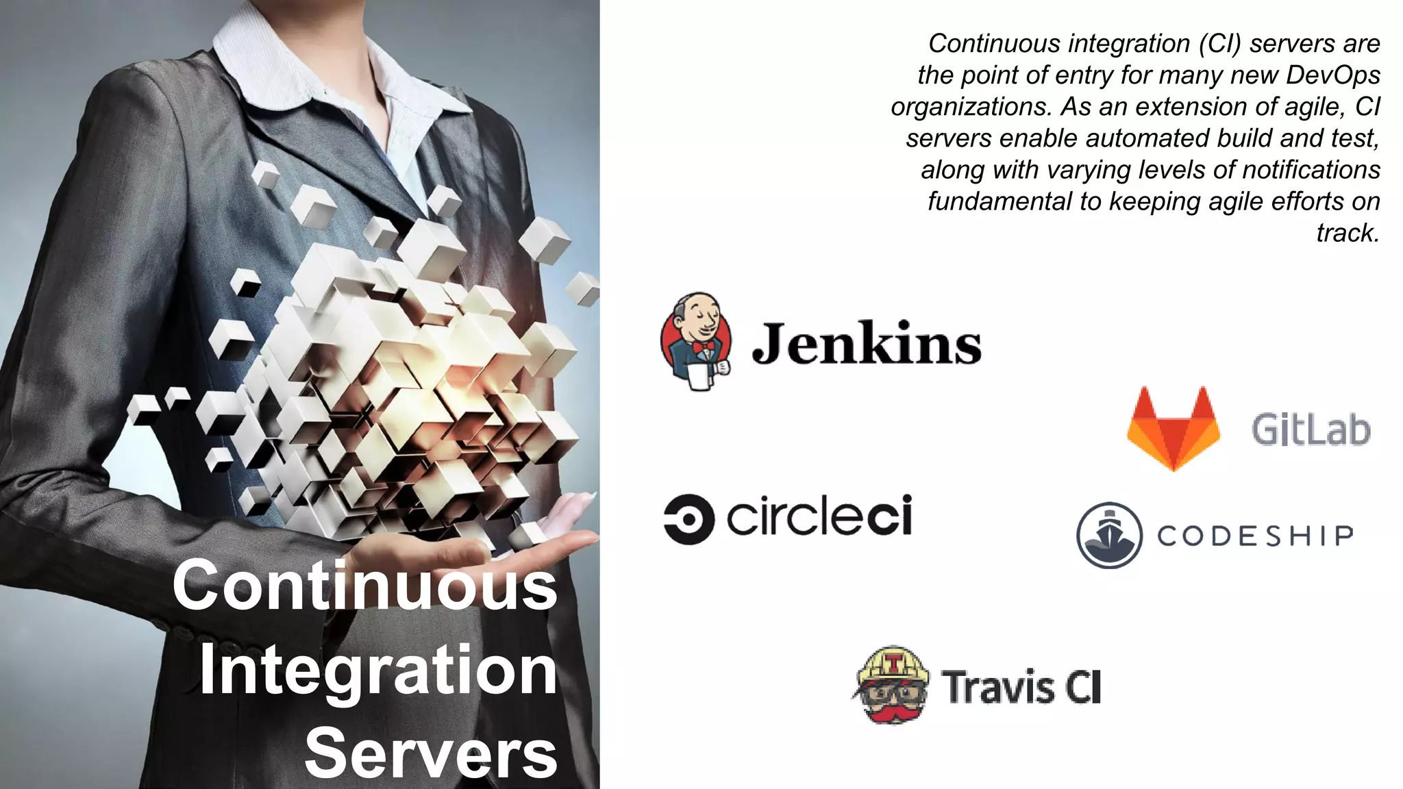 Continuous
Integration
Servers
Continuous integration (CI) servers are
the point of entry for many new DevOps
organizations. As an extension of agile, CI
servers enable automated build and test,
along with varying levels of notifications
fundamental to keeping agile efforts on
track.
 