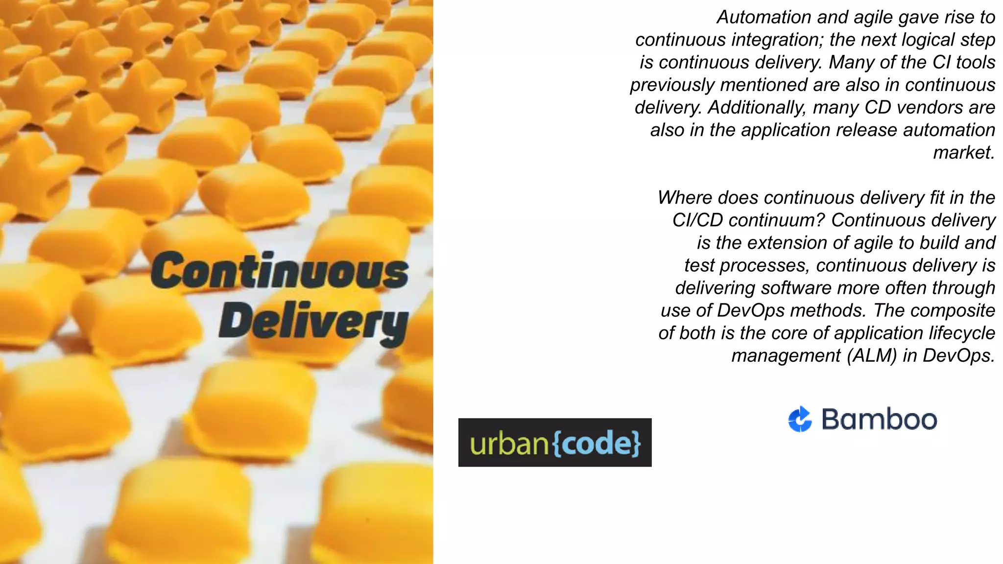 Automation and agile gave rise to
continuous integration; the next logical step
is continuous delivery. Many of the CI tools
previously mentioned are also in continuous
delivery. Additionally, many CD vendors are
also in the application release automation
market.
Where does continuous delivery fit in the
CI/CD continuum? Continuous delivery
is the extension of agile to build and
test processes, continuous delivery is
delivering software more often through
use of DevOps methods. The composite
of both is the core of application lifecycle
management (ALM) in DevOps.
 
