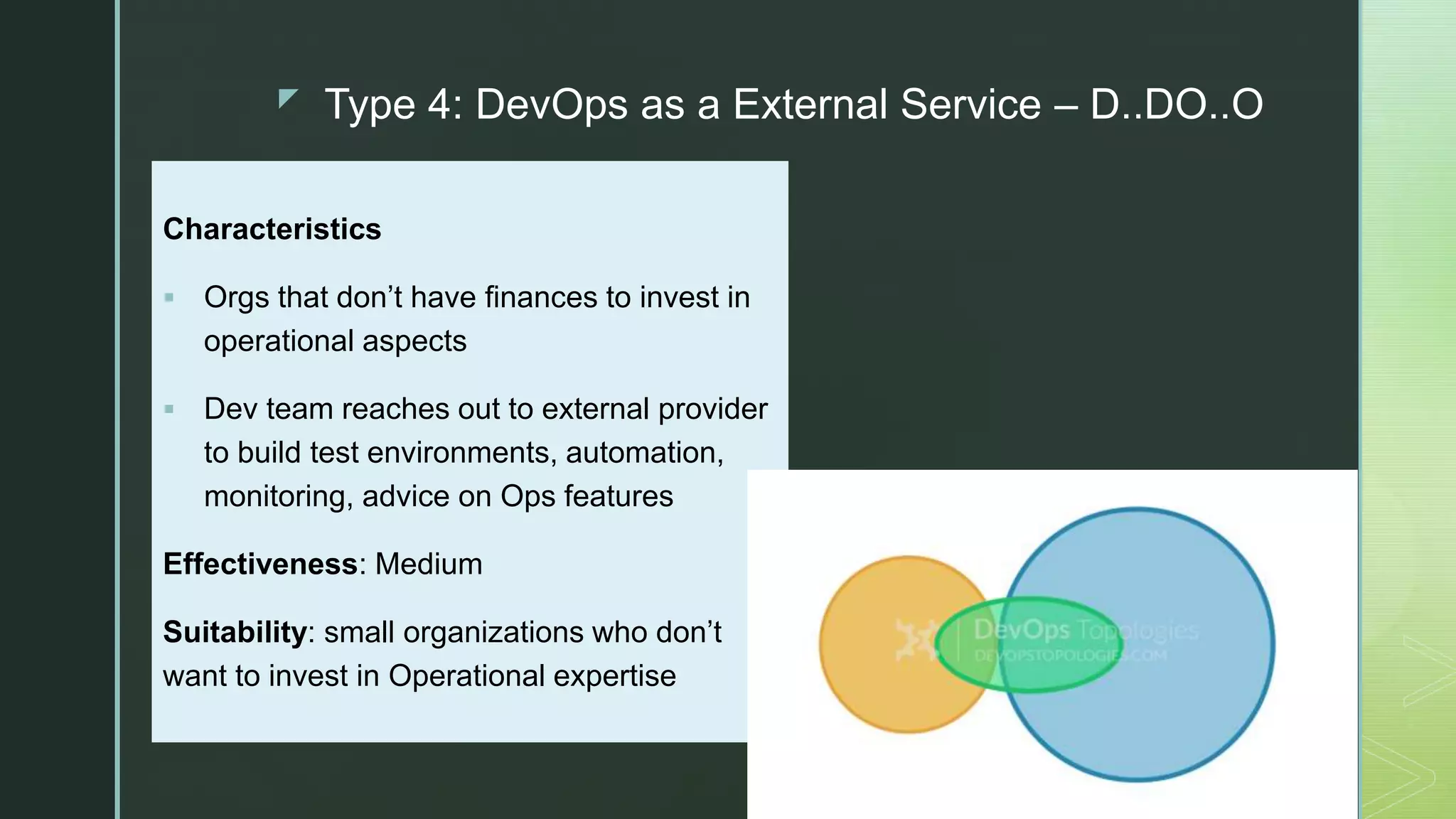 z Type 4: DevOps as a External Service – D..DO..O
Characteristics
 Orgs that don’t have finances to invest in
operational aspects
 Dev team reaches out to external provider
to build test environments, automation,
monitoring, advice on Ops features
Effectiveness: Medium
Suitability: small organizations who don’t
want to invest in Operational expertise
 