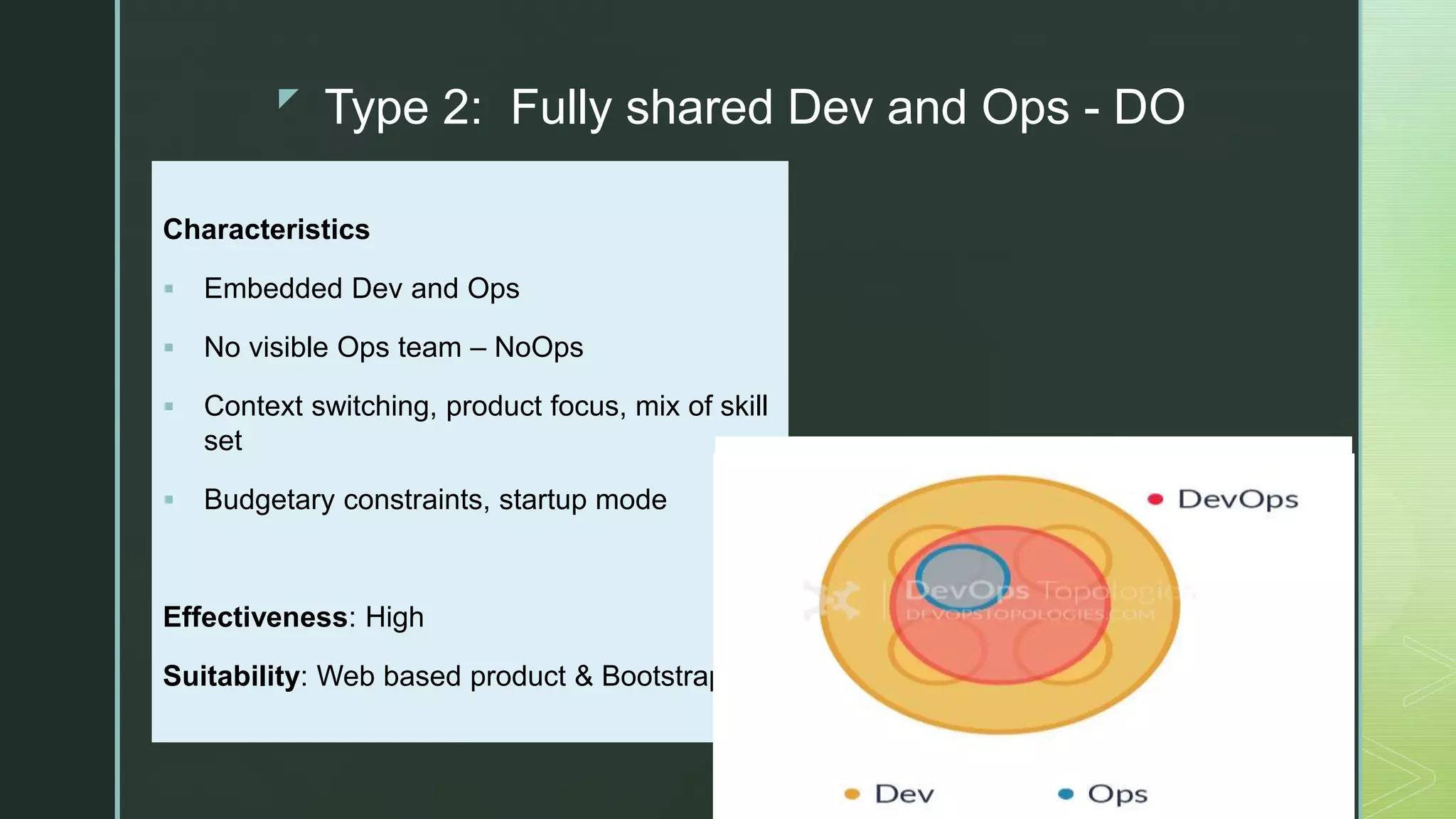 z
Type 2: Fully shared Dev and Ops - DO
Characteristics
 Embedded Dev and Ops
 No visible Ops team – NoOps
 Context switching, product focus, mix of skill
set
 Budgetary constraints, startup mode
Effectiveness: High
Suitability: Web based product & Bootstrap
 