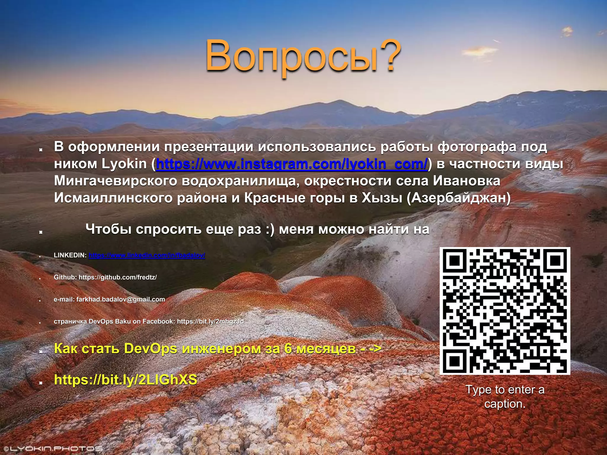 Вопросы?
В оформлении презентации использовались работы фотографа под
ником Lyokin (https://www.instagram.com/lyokin_com/) в частности виды
Мингачевирского водохранилища, окрестности села Ивановка
Исмаиллинского района и Красные горы в Хызы (Азербайджан)
Чтобы спросить еще раз :) меня можно найти на
LINKEDIN: https://www.linkedin.com/in/fbadalov/
Github: https://github.com/fredtz/
e-mail: farkhad.badalov@gmail.com
страничка DevOps Baku on Facebook: https://bit.ly/2mhgzJd
Как стать DevOps инженером за 6 месяцев - ->
https://bit.ly/2LlGhXS
Type to enter a
caption.
 