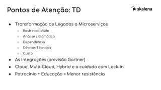 Pontos de Atenção: TD
● Transformação de Legados a Microserviços
○ Rastreabilidade
○ Análise ciclomática
○ Dependência
○ Débitos Técnicos
○ Custo
● As Integrações (previsão Gartner)
● Cloud, Multi-Cloud, Hybrid e o cuidado com Lock-in
● Patrocínio + Educação = Menor resistência
 