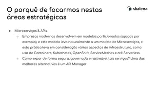 O porquê de focarmos nestas
áreas estratégicas
● Microserviços & APIs
○ Empresas modernas desenvolvem em modelos particionados (squads por
exemplo), e este modelo leva naturalmente a um modelo de Microserviços, e
esta prática leva em consideração vários aspectos de infraestrutura, como
uso de Containers, Kubernetes, OpenShift, ServiceMeshes e até Serverless.
○ Como expor de forma segura, governada e rastreável tais serviços? Uma das
melhores alternativas é um API Manager
 