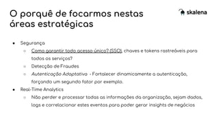 O porquê de focarmos nestas
áreas estratégicas
● Segurança
○ Como garantir todo acesso único? (SSO), chaves e tokens rastreáveis para
todos os serviços?
○ Detecção de Fraudes
○ Autenticação Adaptativa - Fortalecer dinamicamente a autenticação,
forçando um segundo fator por exemplo.
● Real-Time Analytics
○ Não perder e processar todas as informações da organização, sejam dados,
logs e correlacionar estes eventos para poder gerar insights de negócios
 