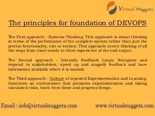 The principles for foundation of DEVOPS
The First approach - Systems Thinking: This approach is about thinking
in terms of the performance of the complete system rather than just the
precise functionality, role or section. This approach covers thinking of all
the steps from client needs to client experience of the end output.
The Second approach - Intensify Feedback Loops: Recognize and
respond to stakeholders, speed up and magnify feedback and have
information available where it is wanted.
The Third approach - Culture of repeated Experimentation and Learning:
Generates an environment that promotes experimentation and taking
calculated risks, learn from these and progress things.
 
