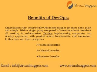 Organizations that integrate DevOps methodologies get more done, plain
and simple. With a single group composed of cross-functional members
all working in collaboration, DevOps implementing companies can
develop application with greatest speed, functionality, and innovation.
In this there are three categories:
Technical benefits
Cultural benefits
Business benefits
Benefits of DevOps:
 