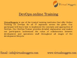 VirtualNuggets is one of the trusted training institutes that offer Online
Training on DevOps for all IT aspirants across the globe. Our
participant will learn how to implement the concepts and approaches of
DevOps. Our DevOps Trainer provides detailed explanation and makes
our participants understand the value of collaboration between
development and operations staff throughout all stages of the
development lifecycle.
DevOps online Training
 