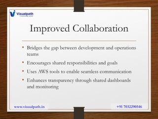 Improved Collaboration
• Bridges the gap between development and operations
teams
• Encourages shared responsibilities and goals
• Uses AWS tools to enable seamless communication
• Enhances transparency through shared dashboards
and monitoring
www.visualpath.in +91 7032290546
 