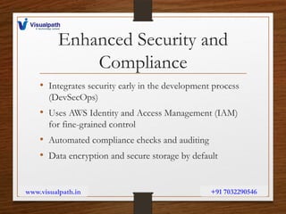 Enhanced Security and
Compliance
• Integrates security early in the development process
(DevSecOps)
• Uses AWS Identity and Access Management (IAM)
for fine-grained control
• Automated compliance checks and auditing
• Data encryption and secure storage by default
www.visualpath.in +91 7032290546
 