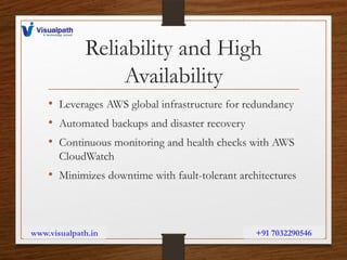 Reliability and High
Availability
• Leverages AWS global infrastructure for redundancy
• Automated backups and disaster recovery
• Continuous monitoring and health checks with AWS
CloudWatch
• Minimizes downtime with fault-tolerant architectures
www.visualpath.in +91 7032290546
 