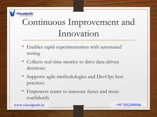 Continuous Improvement and
Innovation
• Enables rapid experimentation with automated
testing
• Collects real-time metrics to drive data-driven
decisions
• Supports agile methodologies and DevOps best
practices
• Empowers teams to innovate faster and more
confidently
www.visualpath.in +91 7032290546
 