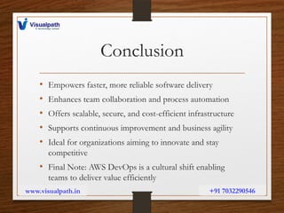 Conclusion
• Empowers faster, more reliable software delivery
• Enhances team collaboration and process automation
• Offers scalable, secure, and cost-efficient infrastructure
• Supports continuous improvement and business agility
• Ideal for organizations aiming to innovate and stay
competitive
• Final Note: AWS DevOps is a cultural shift enabling
teams to deliver value efficiently
www.visualpath.in +91 7032290546
 