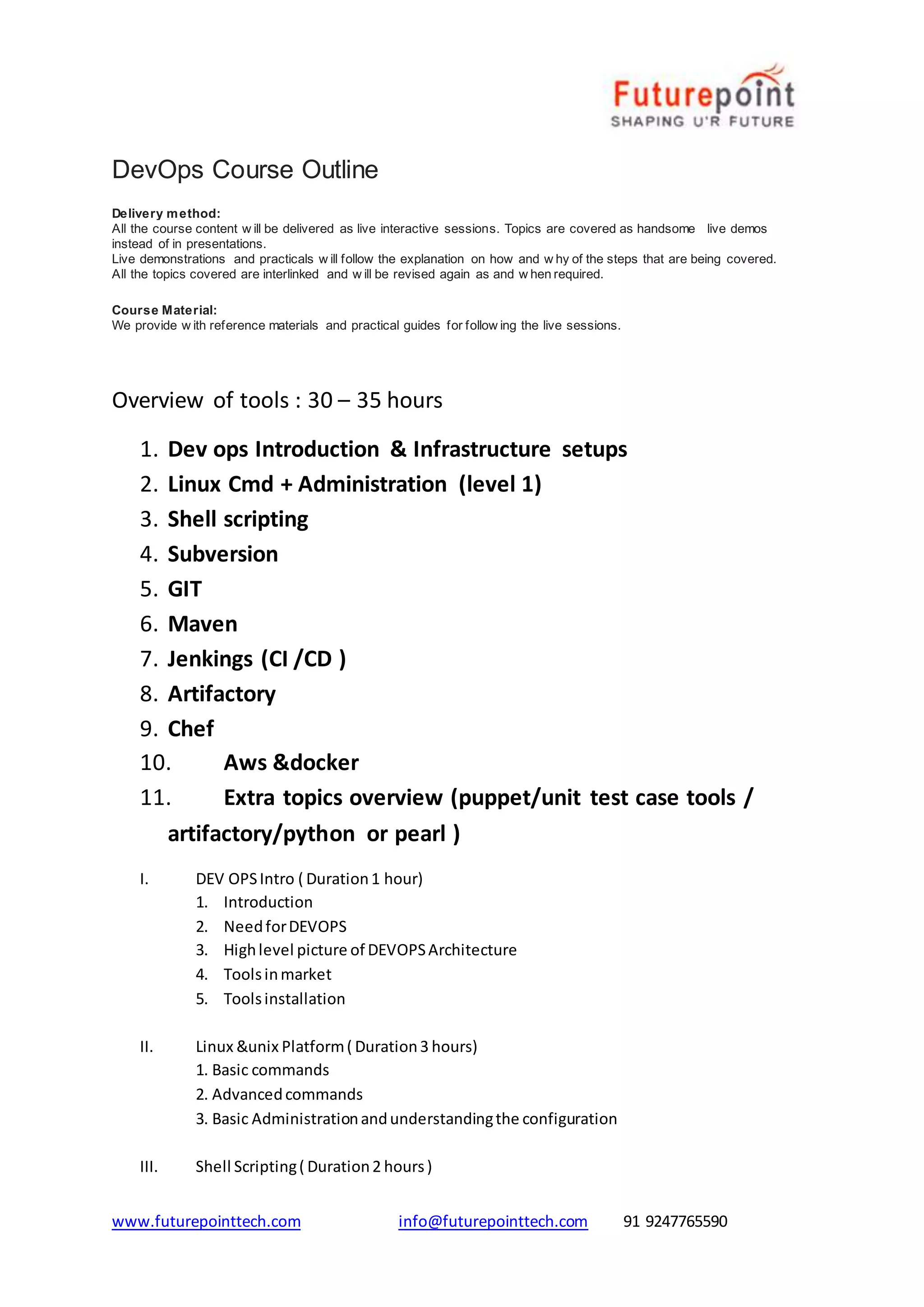www.futurepointtech.com info@futurepointtech.com 91 9247765590
DevOps Course Outline
Delivery method:
All the course content w ill be delivered as live interactive sessions. Topics are covered as handsome live demos
instead of in presentations.
Live demonstrations and practicals w ill follow the explanation on how and w hy of the steps that are being covered.
All the topics covered are interlinked and w ill be revised again as and w hen required.
Course Material:
We provide w ith reference materials and practical guides for follow ing the live sessions.
Overview of tools : 30 – 35 hours
1. Dev ops Introduction & Infrastructure setups
2. Linux Cmd + Administration (level 1)
3. Shell scripting
4. Subversion
5. GIT
6. Maven
7. Jenkings (CI /CD )
8. Artifactory
9. Chef
10. Aws &docker
11. Extra topics overview (puppet/unit test case tools /
artifactory/python or pearl )
I. DEV OPSIntro ( Duration1 hour)
1. Introduction
2. NeedforDEVOPS
3. Highlevel picture of DEVOPSArchitecture
4. Toolsinmarket
5. Toolsinstallation
II. Linux &unix Platform( Duration3 hours)
1. Basic commands
2. Advancedcommands
3. Basic Administrationandunderstandingthe configuration
III. Shell Scripting( Duration2 hours)
 