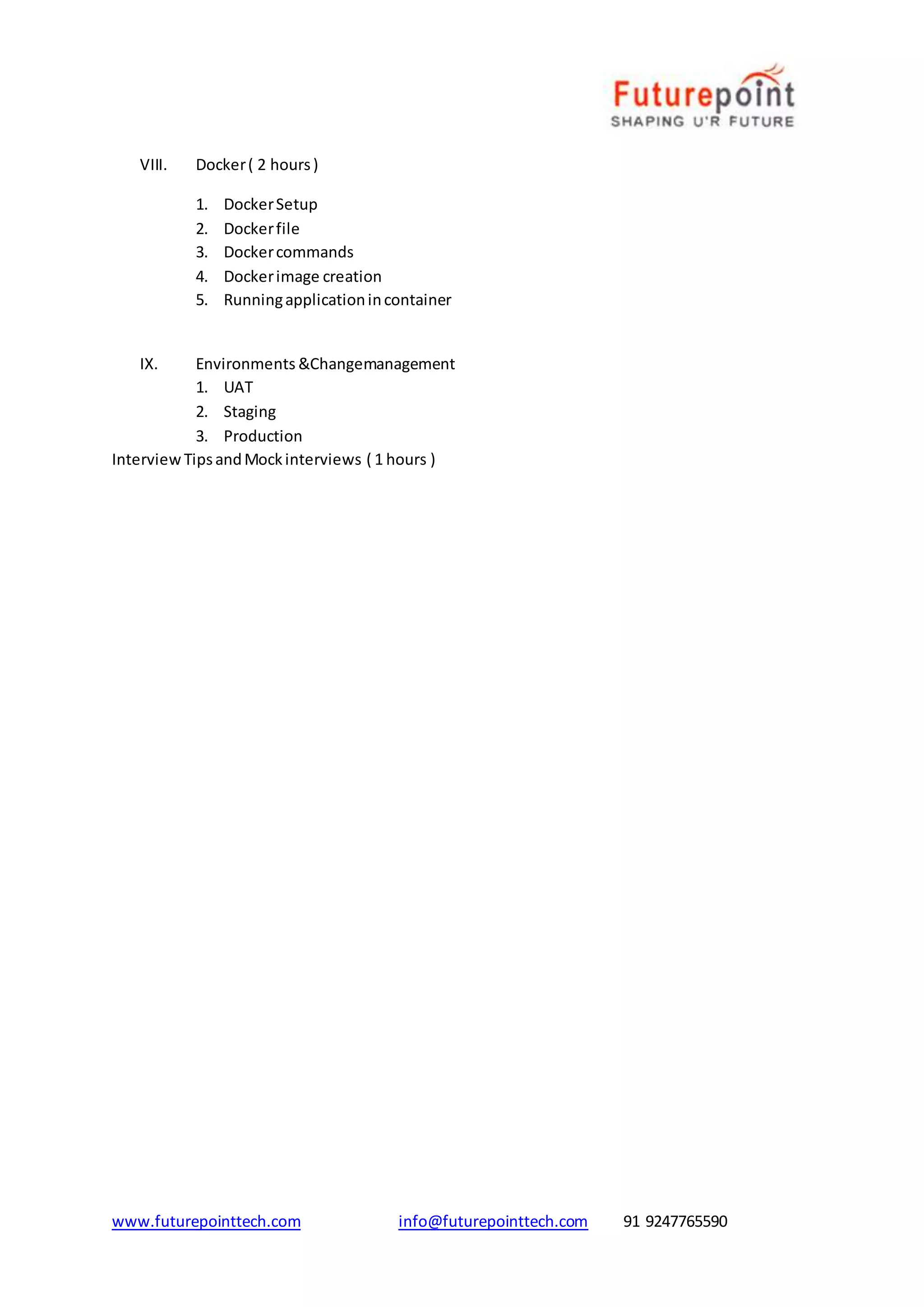 www.futurepointtech.com info@futurepointtech.com 91 9247765590
VIII. Docker( 2 hours)
1. DockerSetup
2. Dockerfile
3. Dockercommands
4. Dockerimage creation
5. Runningapplicationincontainer
IX. Environments &Changemanagement
1. UAT
2. Staging
3. Production
InterviewTipsandMockinterviews ( 1 hours )
 
