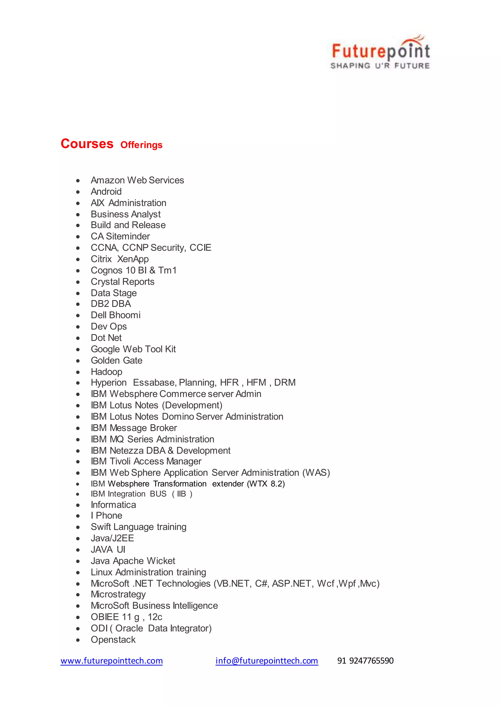 www.futurepointtech.com info@futurepointtech.com 91 9247765590
Courses Offerings
 Amazon Web Services
 Android
 AIX Administration
 Business Analyst
 Build and Release
 CA Siteminder
 CCNA, CCNP Security, CCIE
 Citrix XenApp
 Cognos 10 BI & Tm1
 Crystal Reports
 Data Stage
 DB2 DBA
 Dell Bhoomi
 Dev Ops
 Dot Net
 Google Web Tool Kit
 Golden Gate
 Hadoop
 Hyperion Essabase, Planning, HFR , HFM , DRM
 IBM Websphere Commerce server Admin
 IBM Lotus Notes (Development)
 IBM Lotus Notes Domino Server Administration
 IBM Message Broker
 IBM MQ Series Administration
 IBM Netezza DBA & Development
 IBM Tivoli Access Manager
 IBM Web Sphere Application Server Administration (WAS)
 IBM Websphere Transformation extender (WTX 8.2)
 IBM Integration BUS ( IIB )
 Informatica
 I Phone
 Swift Language training
 Java/J2EE
 JAVA UI
 Java Apache Wicket
 Linux Administration training
 MicroSoft .NET Technologies (VB.NET, C#, ASP.NET, Wcf ,Wpf ,Mvc)
 Microstrategy
 MicroSoft Business Intelligence
 OBIEE 11 g , 12c
 ODI ( Oracle Data Integrator)
 Openstack
 