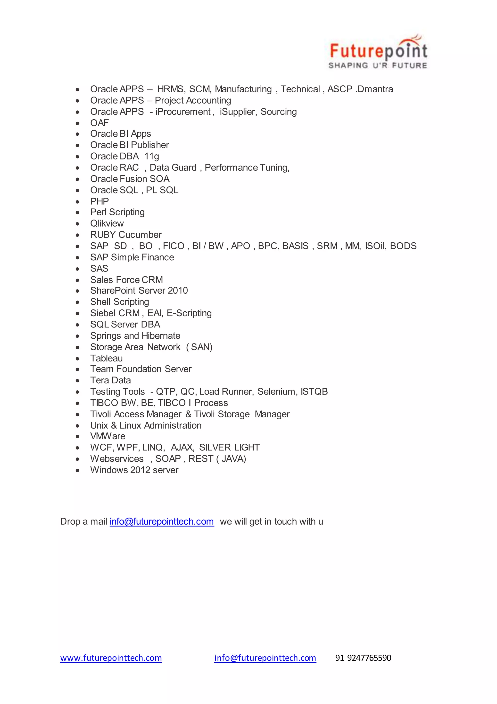 www.futurepointtech.com info@futurepointtech.com 91 9247765590
 Oracle APPS – HRMS, SCM, Manufacturing , Technical , ASCP .Dmantra
 Oracle APPS – Project Accounting
 Oracle APPS - iProcurement , iSupplier, Sourcing
 OAF
 Oracle BI Apps
 Oracle BI Publisher
 Oracle DBA 11g
 Oracle RAC , Data Guard , Performance Tuning,
 Oracle Fusion SOA
 Oracle SQL , PL SQL
 PHP
 Perl Scripting
 Qlikview
 RUBY Cucumber
 SAP SD , BO , FICO , BI / BW , APO , BPC, BASIS , SRM , MM, ISOil, BODS
 SAP Simple Finance
 SAS
 Sales Force CRM
 SharePoint Server 2010
 Shell Scripting
 Siebel CRM , EAI, E-Scripting
 SQL Server DBA
 Springs and Hibernate
 Storage Area Network ( SAN)
 Tableau
 Team Foundation Server
 Tera Data
 Testing Tools - QTP, QC, Load Runner, Selenium, ISTQB
 TIBCO BW, BE, TIBCO I Process
 Tivoli Access Manager & Tivoli Storage Manager
 Unix & Linux Administration
 VMWare
 WCF, WPF, LINQ, AJAX, SILVER LIGHT
 Webservices , SOAP , REST ( JAVA)
 Windows 2012 server
Drop a mail info@futurepointtech.com we will get in touch with u
 