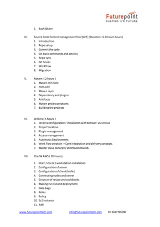 www.futurepointtech.com info@futurepointtech.com 91 9247765590
1. Bash &korn
IV. Source Code Control managementTool (GIT) (Duration: 6-8 hourshours)
1. Introduction
2. Reposetup
3. Committhe code
4. Git basiccommandsand activity
5. Reposync
6. Git hooks
7. Workflow
8. Migration
V. Maven ( 2 hours )
1. Maven life cycle
2. Pom.xml
3. Maven repo
4. Dependencyandplugins
5. Aritifacts
6. Maven projectcreations
7. Buildingthe projects
VI. Jenkins( 5 hours )
1. Jenkinsconfiguration/installationwithtomcat+ as service
2. Projectcreation
3. Pluginmanagement
4. Accessmanagement
5. AutomaticDeployments
6. Work flowcreation + Contintegrationanddeliveryconcepts
7. Master slave concept/Distributedbuilds
VII. Chef & AWS ( 10 hours)
1. Chef / client/workstationinstallation
2. Configurationof server
3. Configurationof client(knife)
4. Connectingnodesandserver
5. Creationof recipe andcookbooks
6. Making runlistand deployment
7. Data bags
8. Roles
9. Policy
10. Ec2 instance
11. AMI
 