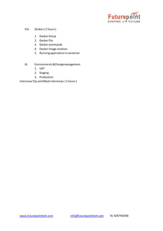 www.futurepointtech.com info@futurepointtech.com 91 9247765590
VIII. Docker( 2 hours)
1. DockerSetup
2. Dockerfile
3. Dockercommands
4. Dockerimage creation
5. Runningapplicationincontainer
IX. Environments &Changemanagement
1. UAT
2. Staging
3. Production
InterviewTipsandMockinterviews ( 1 hours )
 